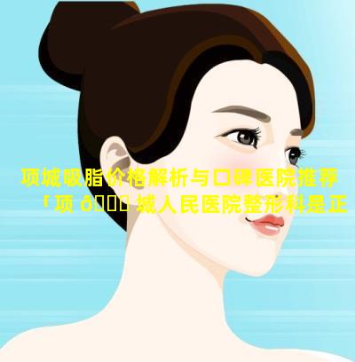 项城吸脂价格解析与口碑医院推荐「项 🐞 城人民医院整形科是正 🌷 规的吗」